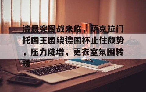 清晨突围战来临，萨克拉门托国王围绕德国杯止住颓势，压力陡增，更衣室氛围转暖的简单介绍-九游体育